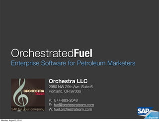 OrchestratedFuel
          Enterprise Software for Petroleum Marketers

                         Orchestra LLC
                         2950 NW 29th Ave Suite 6
                         Portland, OR 97006

                         P: 877-683-2648
                         E: fuel@orchestrateam.com
                         W: fuel.orchestrateam.com

Monday, August 2, 2010
 