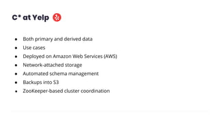 C* at Yelp
● Both primary and derived data
● Use cases
● Deployed on Amazon Web Services (AWS)
● Network-attached storage
● Automated schema management
● Backups into S3
● ZooKeeper-based cluster coordination
 