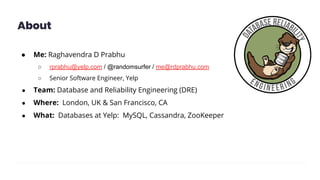 About
● Me: Raghavendra D Prabhu
○ rprabhu@yelp.com / @randomsurfer / me@rdprabhu.com
○ Senior Software Engineer, Yelp
● Team: Database and Reliability Engineering (DRE)
● Where: London, UK & San Francisco, CA
● What: Databases at Yelp: MySQL, Cassandra, ZooKeeper
 