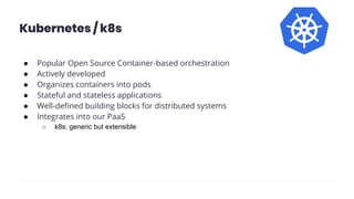 Kubernetes / k8s
● Popular Open Source Container-based orchestration
● Actively developed
● Organizes containers into pods
● Stateful and stateless applications
● Well-deﬁned building blocks for distributed systems
● Integrates into our PaaS
○ k8s: generic but extensible
 
