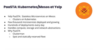 ● Yelp PaaSTA: Stateless Microservices on Mesos
○ Clusters on Kubernetes
● Few thousand microservices deployed and growing
● Hundreds of deployments every day
● Handles compute, storage and network abstractions
● Why PaaSTA
○ Clusterman
○ Spot and statically-reserved ﬂeet
PaaSTA: Kubernetes/Mesos at Yelp
 