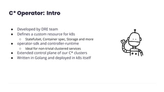 C* Operator: Intro
● Developed by DRE team
● Deﬁnes a custom resource for k8s
○ Statefulset, Container spec, Storage and more
● operator-sdk and controller-runtime
○ Ideal for non-trivial clustered services
● Extended control plane of our C* clusters
● Written in Golang and deployed in k8s itself
 