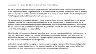 Point A to Point B: the logic of the transition
We are all familiar with the strong but sometimes ironic nature of a legal trial. The institution and process
that is employed to render judgment spends as much time protecting its own integrity as it does on anything
else. The importance of that self-referential attitude is in its ability to assure that the result of the process is
“valid”, regardless of what the specific result turns out to be.
The same emphasis on procedural integrity exists, of course, in the scientific method. No principle is more
important than that the experiments and tests serving as the foundation for a claim or discovery can be
repeated by a disinterested third party to provide the same accountability of whatever results occur. In fact,
it is not unusual that such a repetition of process may not come up with the same result but will carry the
same, if not better, degree of accountability.
A final familiar reference to the focus on procedure is the common experience of playing ordinary games by
their rules. Although it is never the case that two games unintentionally duplicate each other, they can
wholly share the same rules and objectives – and each game’s progress is always governed by the effect of
the rules on their intermittently occurring events.
So it is that managing a trial, managing an experiment, or managing a game exhibits the essential paradigm
for managing change. Independent of the results, the validity of the procedure is paramount, while also
establishing the basis for comparisons, improvement, and prescribed effectiveness.

 