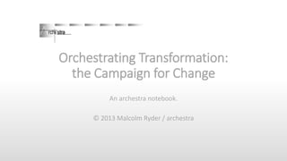 Orchestrating Transformation:
the Campaign for Change
An archestra notebook.
© 2013 Malcolm Ryder / archestra

 
