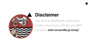 3
Disclaimer
Live, Remote, WebSockets, Kubernetes,
Knative, Cloud Events, Docker, Java, WiFi,
my laptop, what can possibly go wrong?
 