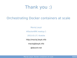 Maciej Lasyk
#DockerKRK meetup 1
2015-01-27, Kraków
http://maciej.lasyk.info
maciej@lasyk.info
@docent-net
Orchestrating Docker containers at scale
Thank you :)
Maciej Lasyk, Docker containers at scale 64/64
 