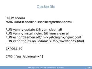 Maciej Lasyk, Docker containers at scale 15/64
FROM fedora
MAINTAINER scollier <scollier@redhat.com>
RUN yum -y update && yum clean all
RUN yum -y install nginx && yum clean all
RUN echo "daemon off;" >> /etc/nginx/nginx.conf
RUN echo "nginx on Fedora" > /srv/www/index.html
EXPOSE 80
CMD [ "/usr/sbin/nginx" ]
Dockerfile
 