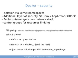Maciej Lasyk, Docker containers at scale 20/64
- Isolation via kernel namespaces
- Additional layer of security: SELinux / AppArmor / GRSEC
- Each container gets own network stack
- control groups for resources limiting
Docker – security
f20 policy: https://git.fedorahosted.org/cgit/selinux-policy.git/tree/docker.te?h=f20-contrib
What's there?
seinfo -t -x | grep docker
sesearch -A -s docker_t (and the rest)
or just unpack docker.pp with semodule_unpackage
 