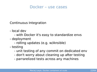 Maciej Lasyk, Docker containers at scale 22/64
Continuous Integration
- local dev
- with Docker it's easy to standardize envs
- deployment
- rolling updates (e.g. w/Ansible)
- testing
- unit testing of any commit on dedicated env
- don't worry about cleaning up after testing
- parrarelized tests across any machines
Docker – use cases
 