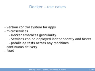 Maciej Lasyk, Docker containers at scale 23/64
- version control system for apps
- microservices
- Docker embraces granularity
- Services can be deployed independently and faster
- paralleled tests across any machines
- continuous delivery
- PaaS
Docker – use cases
 