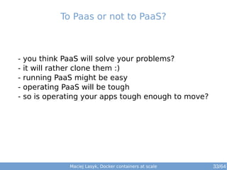 Maciej Lasyk, Docker containers at scale
- you think PaaS will solve your problems?
- it will rather clone them :)
- running PaaS might be easy
- operating PaaS will be tough
- so is operating your apps tough enough to move?
To Paas or not to PaaS?
33/64
 