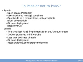 Maciej Lasyk, Docker containers at scale
- flynn.io
- Open source PaaS (Go)
- Uses Docker to manage containers
- Ops should be a product team, not consultants
- under development
- Git push deployment
- https://flynn.io
- dokku
- The smallest PaaS implementation you've ever seen
- Docker powered mini-Heroku
- Less than 100 lines of Bash
- Git push deployment
- https://github.com/progrium/dokku
To Paas or not to PaaS?
34/64
 