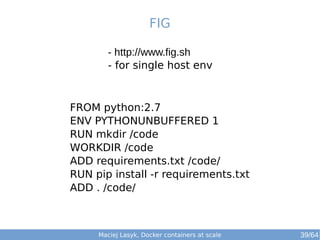 Maciej Lasyk, Docker containers at scale 39/64
- http://www.fig.sh
- for single host env
FIG
FROM python:2.7
ENV PYTHONUNBUFFERED 1
RUN mkdir /code
WORKDIR /code
ADD requirements.txt /code/
RUN pip install -r requirements.txt
ADD . /code/
 