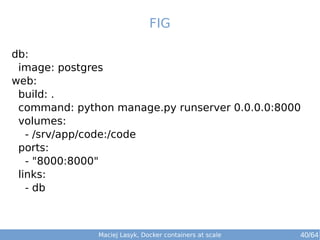 Maciej Lasyk, Docker containers at scale 40/64
FIG
db:
image: postgres
web:
build: .
command: python manage.py runserver 0.0.0.0:8000
volumes:
- /srv/app/code:/code
ports:
- "8000:8000"
links:
- db
 