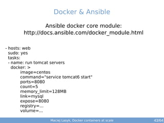 Maciej Lasyk, Docker containers at scale 43/64
Ansible docker core module:
http://docs.ansible.com/docker_module.html
Docker & Ansible
- hosts: web
sudo: yes
tasks:
- name: run tomcat servers
docker: >
image=centos
command="service tomcat6 start"
ports=8080
count=5
memory_limit=128MB
link=mysql
expose=8080
registry=...
volume=...
 