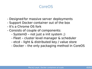 Maciej Lasyk, Docker containers at scale 45/64
- Designed for massive server deployments
- Support Docker container out of the box
- It's a Chrome OS fork
- Consists of couple of components:
- SystemD – not just a init system ;)
- Fleet – cluster level manager & scheduler
- etcd – light & distributed key / value store
- Docker – the only packaging method in CoreOS
CoreOS
 