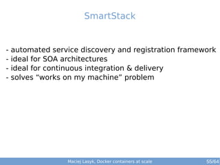 Maciej Lasyk, Docker containers at scale 55/64
- automated service discovery and registration framework
- ideal for SOA architectures
- ideal for continuous integration & delivery
- solves “works on my machine” problem
SmartStack
 