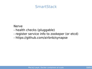 Maciej Lasyk, Docker containers at scale 59/64
Nerve
- health checks (pluggable)
- register service info to zookeper (or etcd)
- https://github.com/airbnb/synapse
SmartStack
 