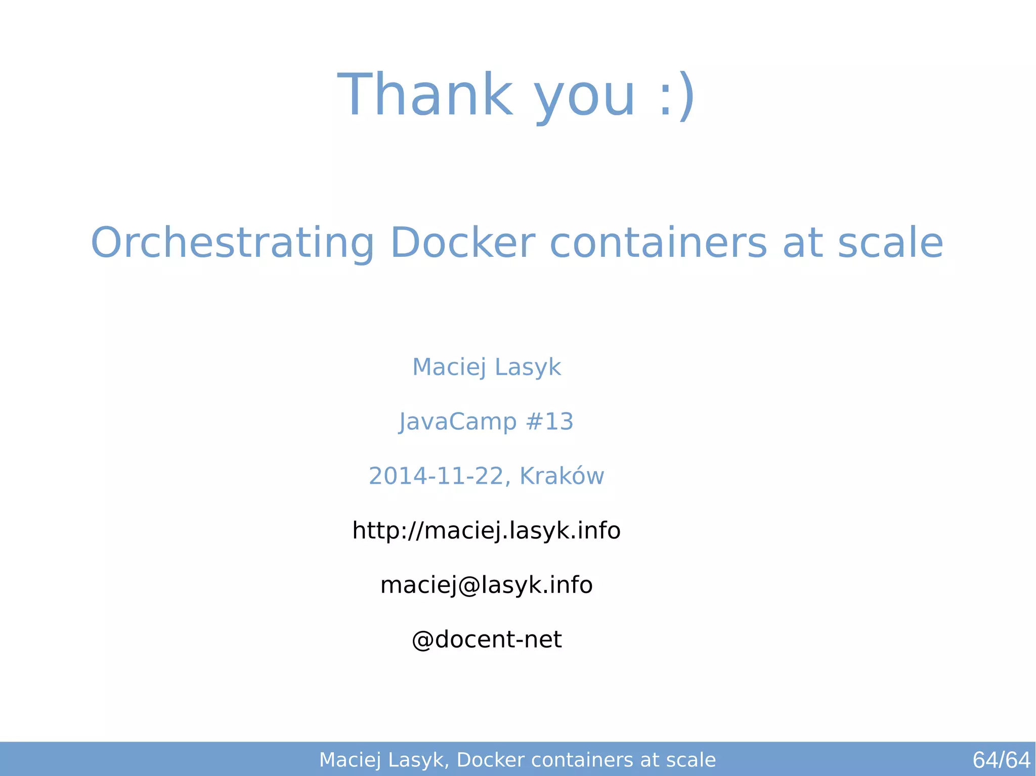 Thank you :) 
Orchestrating Docker containers at scale 
Maciej Lasyk 
JavaCamp #13 
2014-11-22, Kraków 
http://maciej.lasyk.info 
maciej@lasyk.info 
@docent-net 
Maciej Lasyk, Docker containers at scale 64/64 
