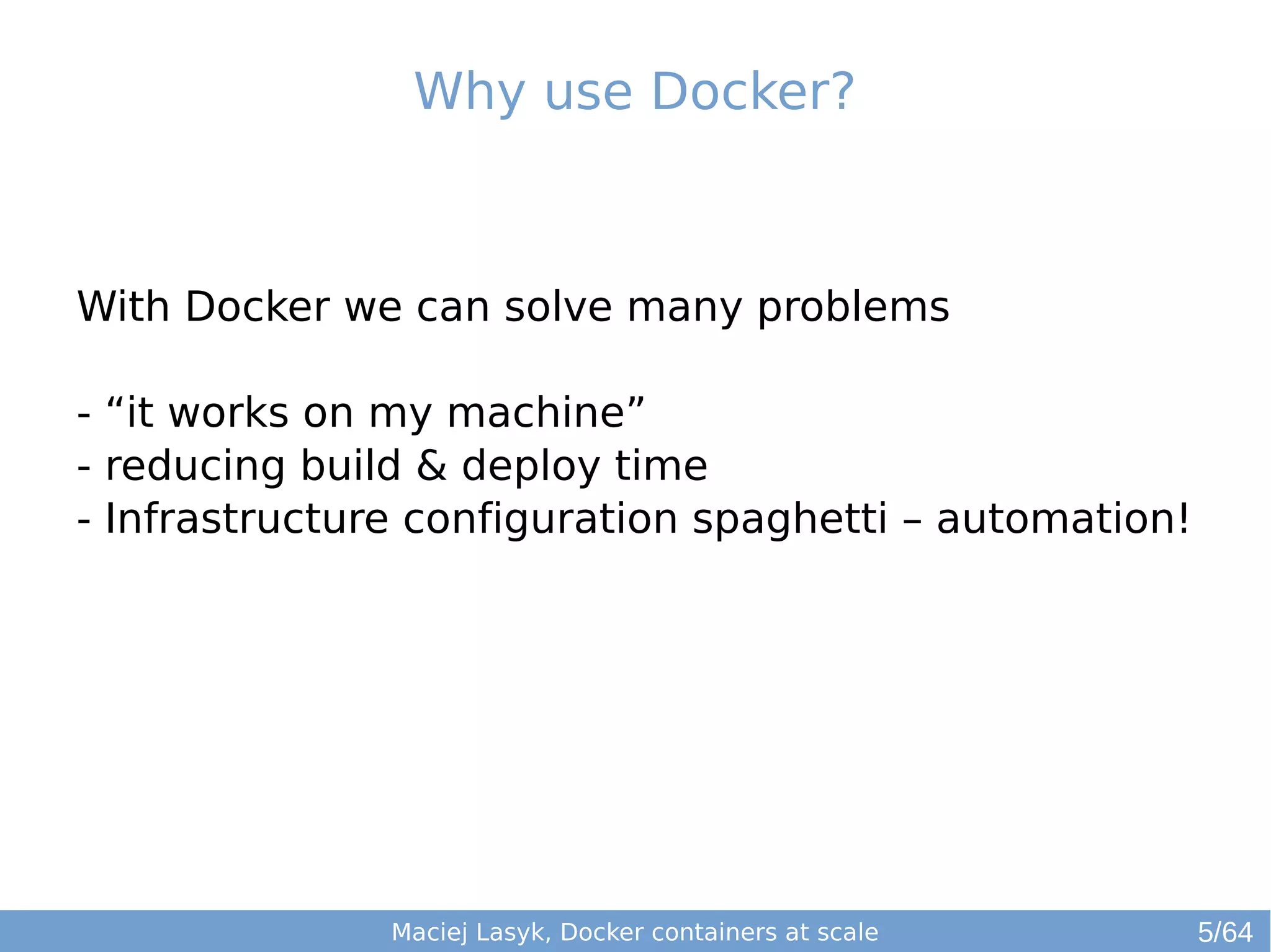 Why use Docker? 
With Docker we can solve many problems 
- “it works on my machine” 
- reducing build & deploy time 
- Infrastructure configuration spaghetti – automation! 
Maciej Lasyk, Docker containers at scale 
5/64 
 