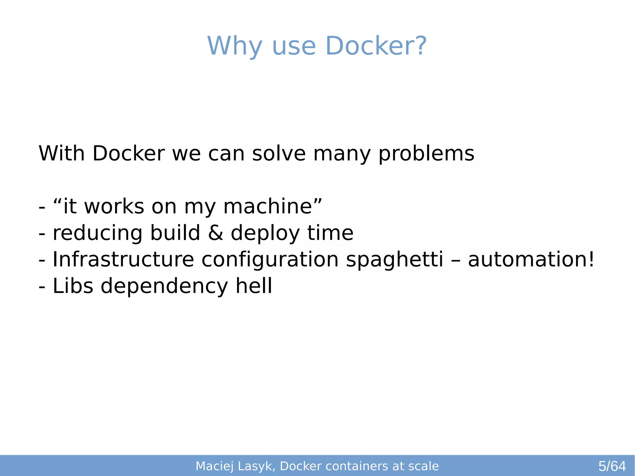 Why use Docker? 
With Docker we can solve many problems 
- “it works on my machine” 
- reducing build & deploy time 
- Infrastructure configuration spaghetti – automation! 
- Libs dependency hell 
Maciej Lasyk, Docker containers at scale 
5/64 
 