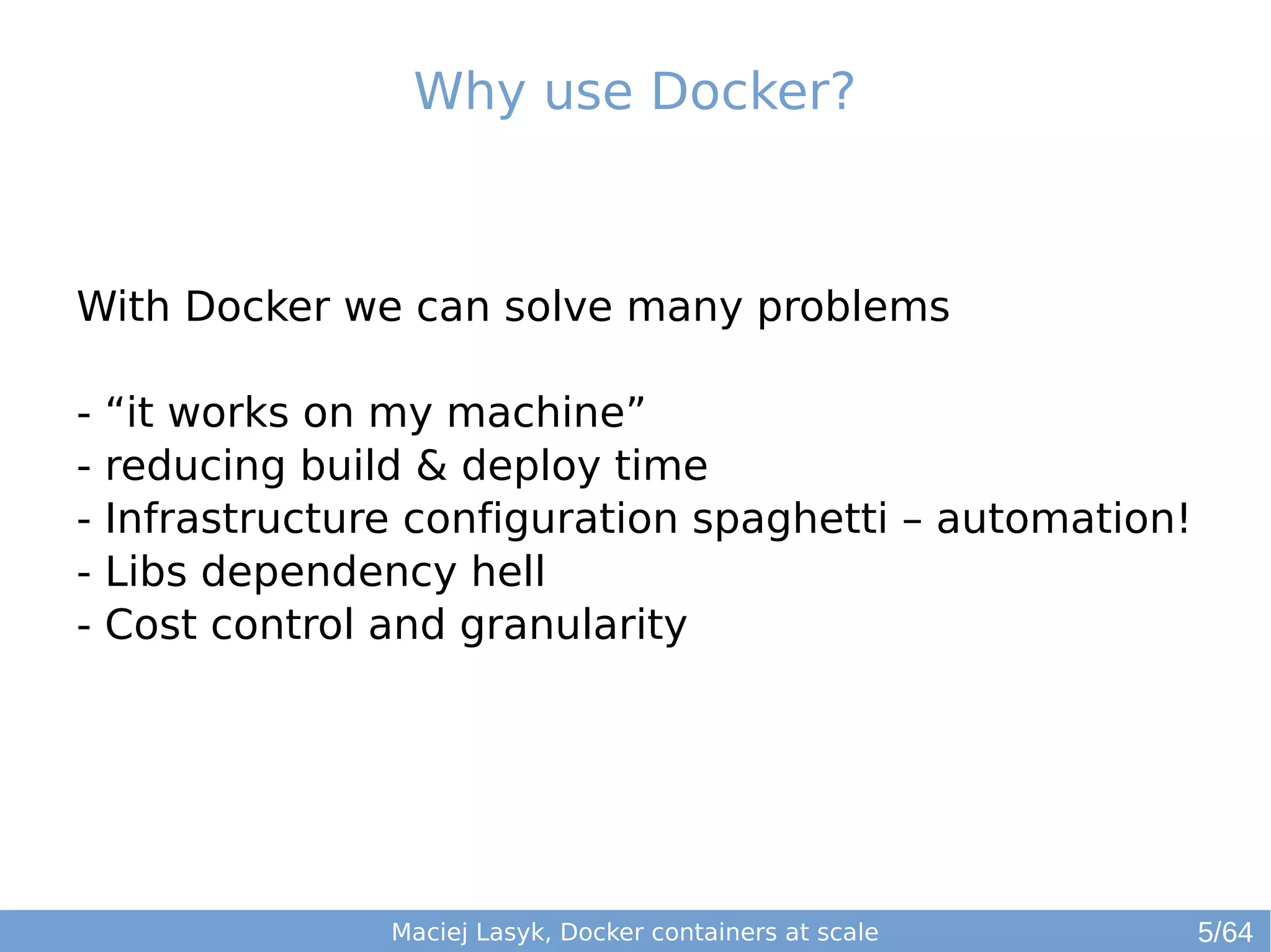 Why use Docker? 
With Docker we can solve many problems 
- “it works on my machine” 
- reducing build & deploy time 
- Infrastructure configuration spaghetti – automation! 
- Libs dependency hell 
- Cost control and granularity 
Maciej Lasyk, Docker containers at scale 
5/64 
 