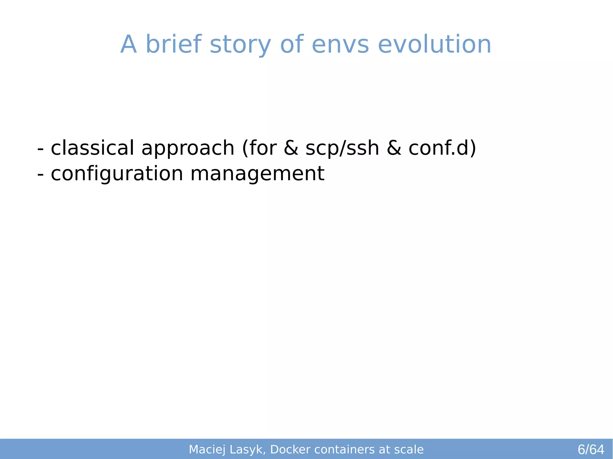 A brief story of envs evolution 
- classical approach (for & scp/ssh & conf.d) 
- configuration management 
Maciej Lasyk, Docker containers at scale 
6/64 
 