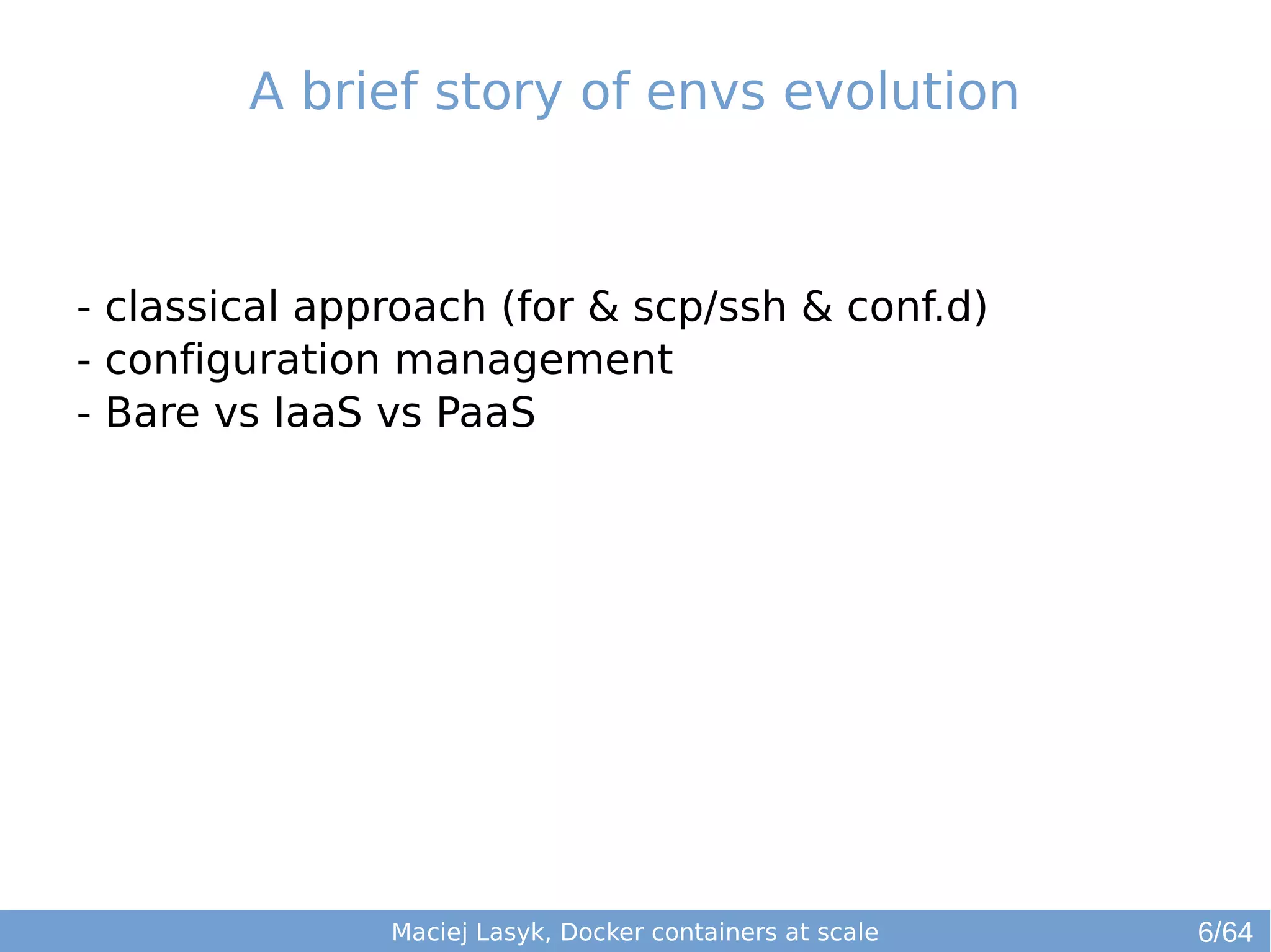 A brief story of envs evolution 
- classical approach (for & scp/ssh & conf.d) 
- configuration management 
- Bare vs IaaS vs PaaS 
Maciej Lasyk, Docker containers at scale 
6/64 
 