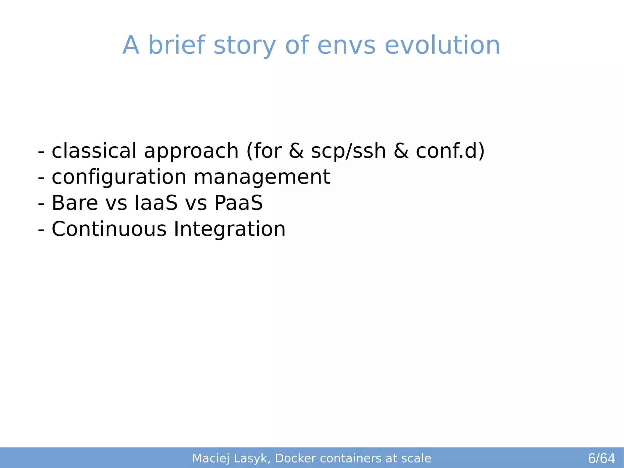 A brief story of envs evolution 
- classical approach (for & scp/ssh & conf.d) 
- configuration management 
- Bare vs IaaS vs PaaS 
- Continuous Integration 
Maciej Lasyk, Docker containers at scale 
6/64 
 