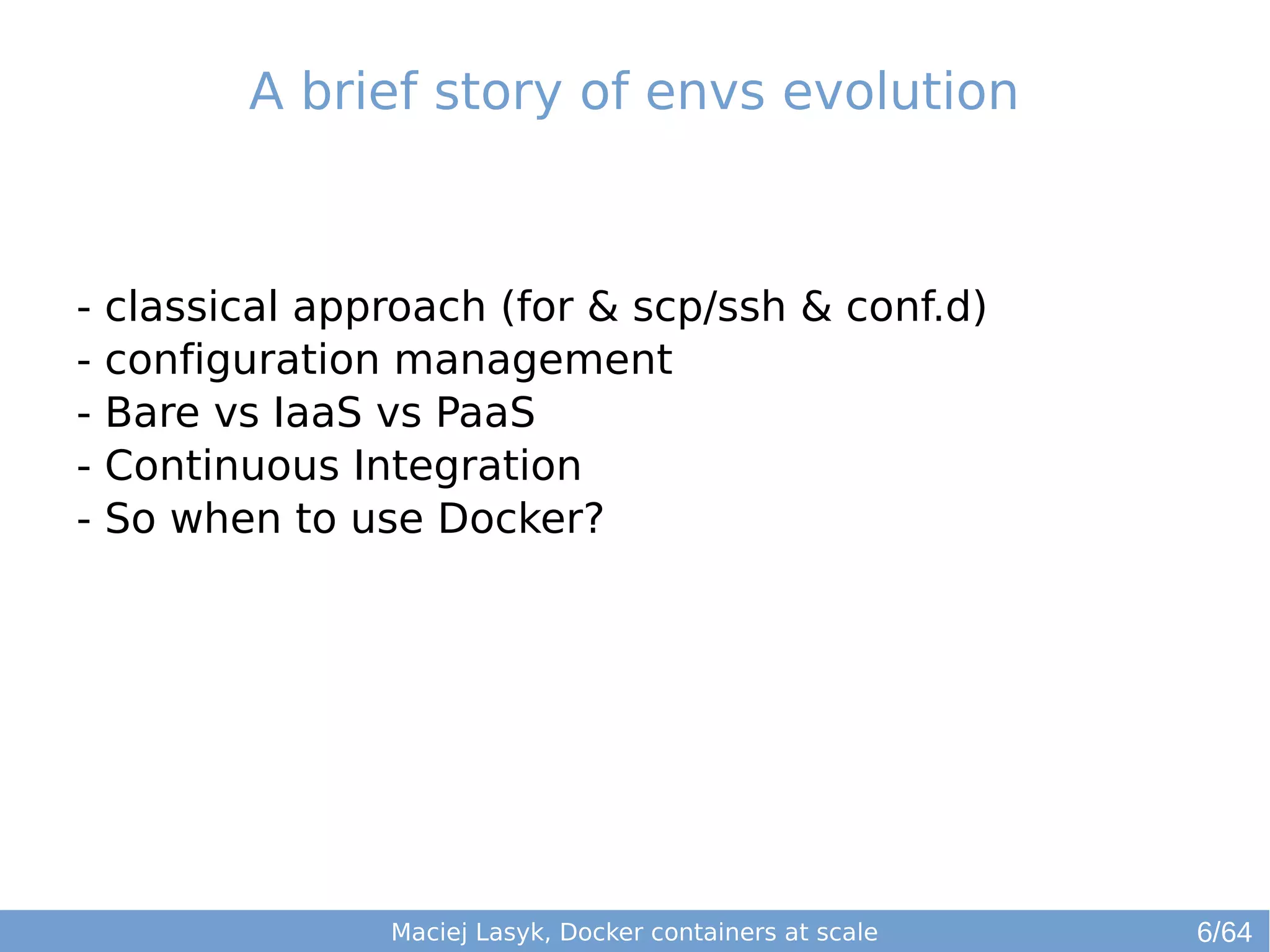 A brief story of envs evolution 
- classical approach (for & scp/ssh & conf.d) 
- configuration management 
- Bare vs IaaS vs PaaS 
- Continuous Integration 
- So when to use Docker? 
Maciej Lasyk, Docker containers at scale 
6/64 
 