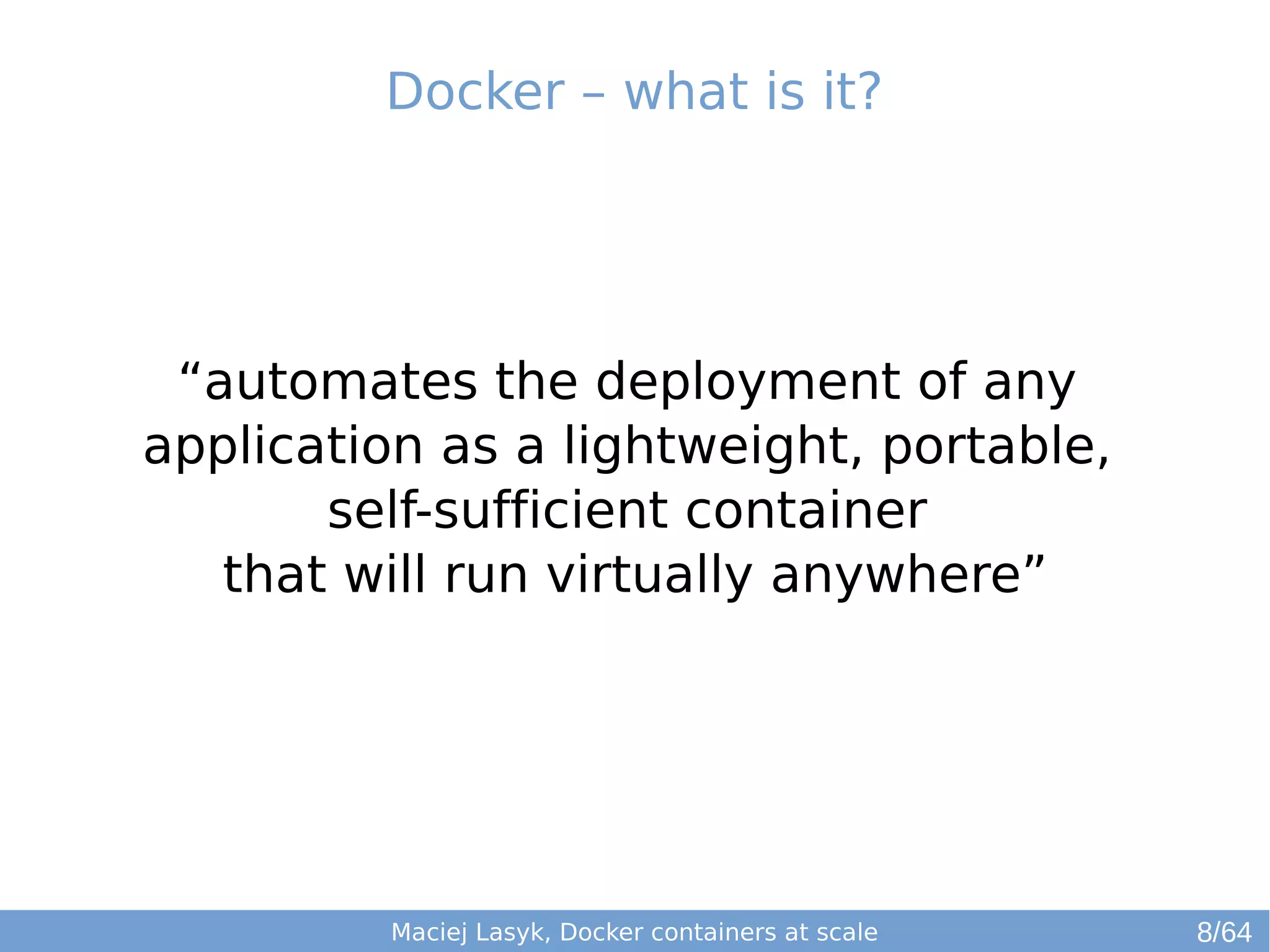 Docker – what is it? 
“automates the deployment of any 
application as a lightweight, portable, 
self-sufficient container 
that will run virtually anywhere” 
Maciej Lasyk, Docker containers at scale 8/64 
 