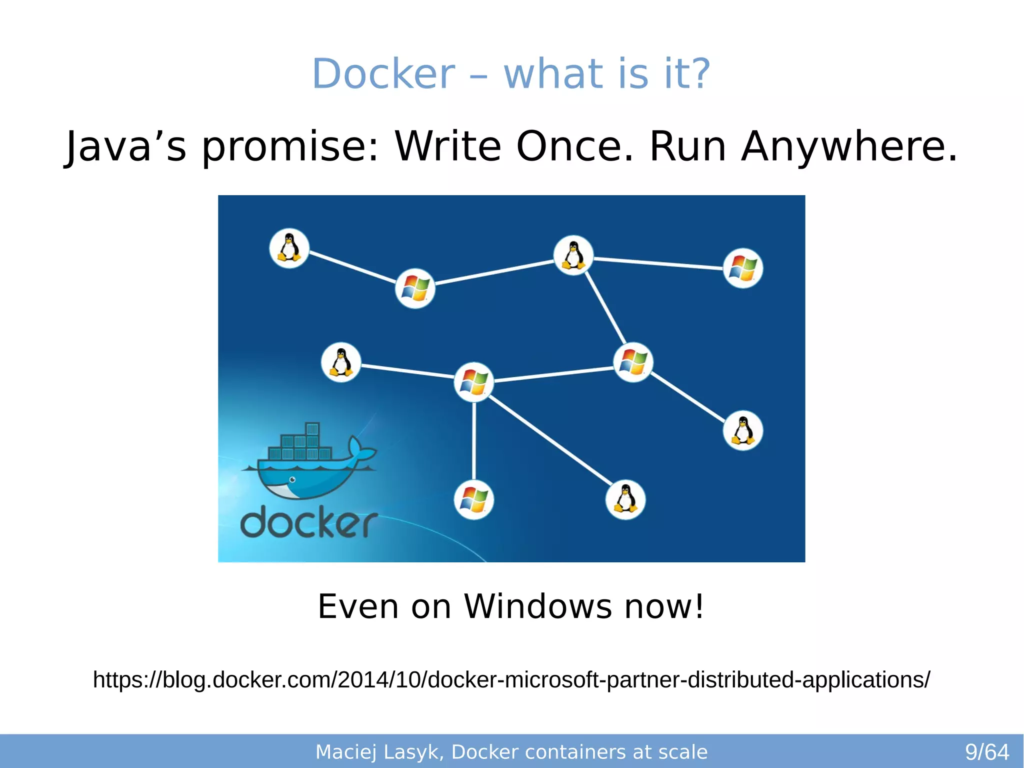 Docker – what is it? 
Java’s promise: Write Once. Run Anywhere. 
Even on Windows now! 
https://blog.docker.com/2014/10/docker-microsoft-partner-distributed-applications/ 
Maciej Lasyk, Docker containers at scale 
9/64 
 