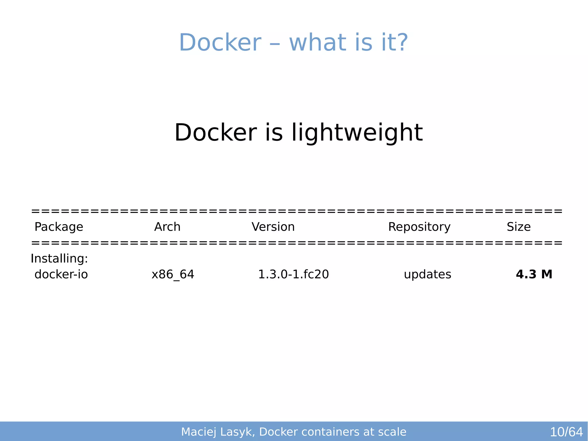 Docker – what is it? 
Docker is lightweight 
====================================================== 
Package Arch Version Repository Size 
====================================================== 
Installing: 
docker-io x86_64 1.3.0-1.fc20 updates 4.3 M 
Maciej Lasyk, Docker containers at scale 
10/64 
 