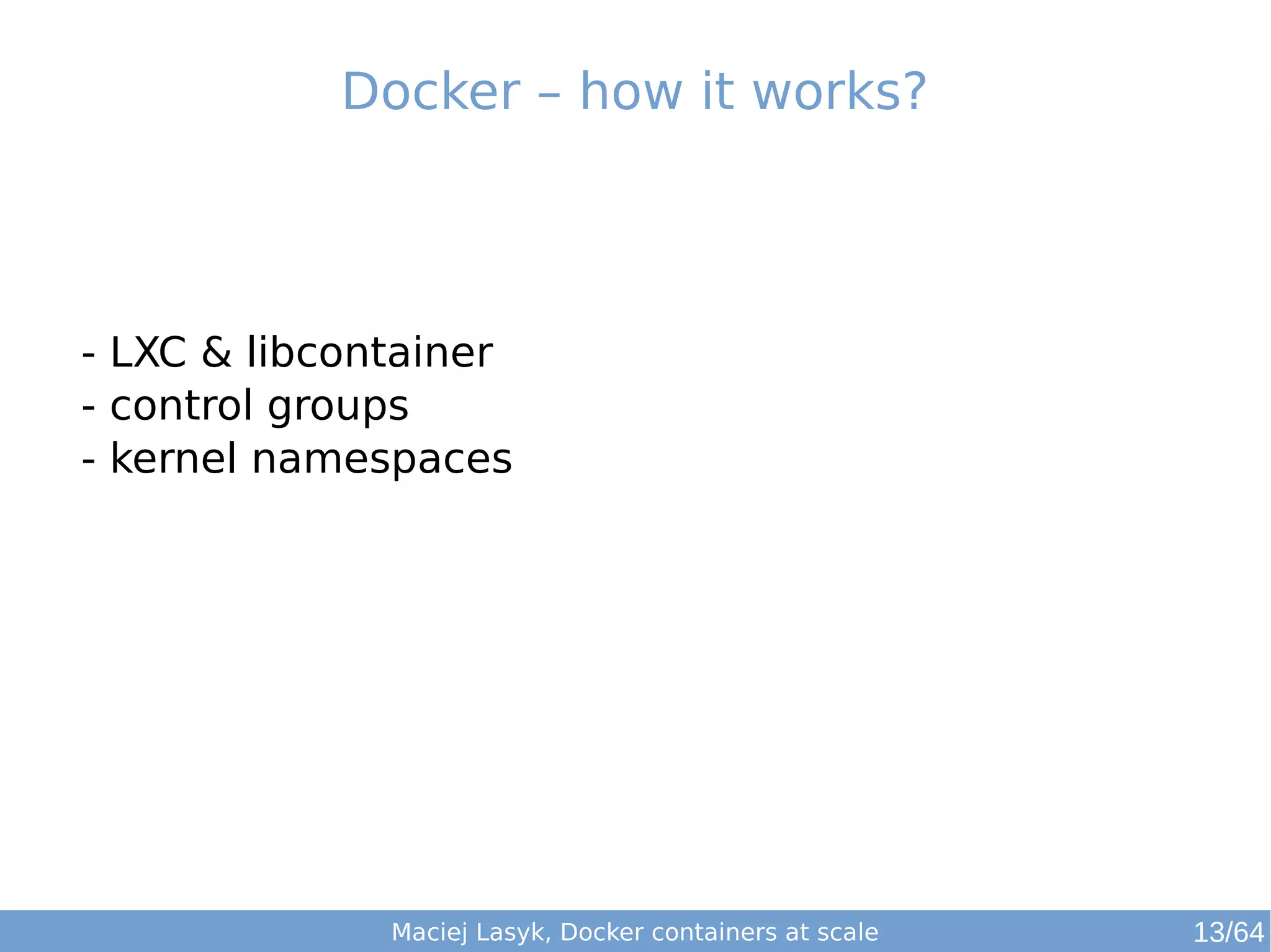 Docker – how it works? 
- LXC & libcontainer 
- control groups 
- kernel namespaces 
Maciej Lasyk, Docker containers at scale 13/64 
 