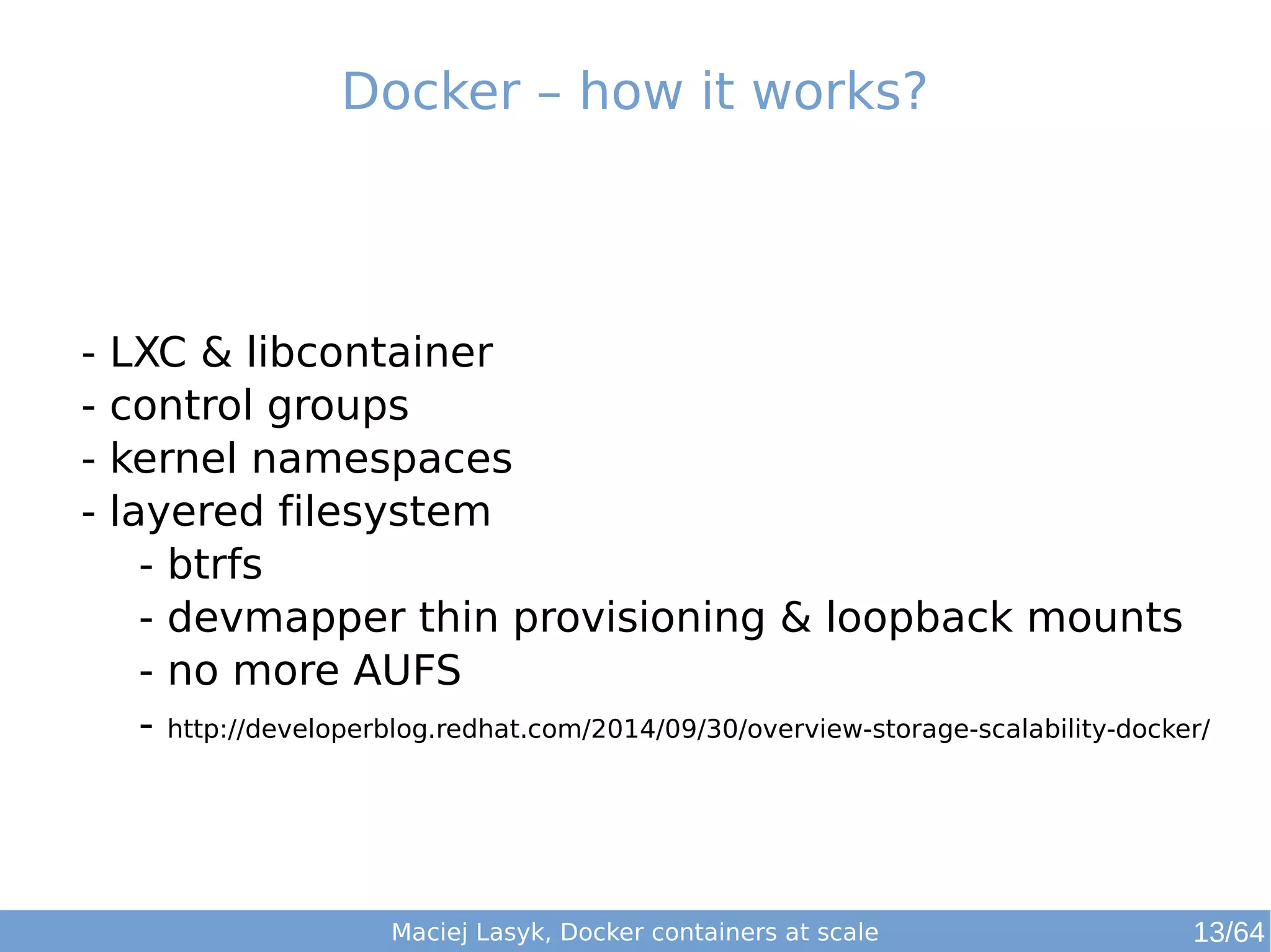 Docker – how it works? 
- LXC & libcontainer 
- control groups 
- kernel namespaces 
- layered filesystem 
- btrfs 
- devmapper thin provisioning & loopback mounts 
- no more AUFS 
- http://developerblog.redhat.com/2014/09/30/overview-storage-scalability-docker/ 
Maciej Lasyk, Docker containers at scale 13/64 
 