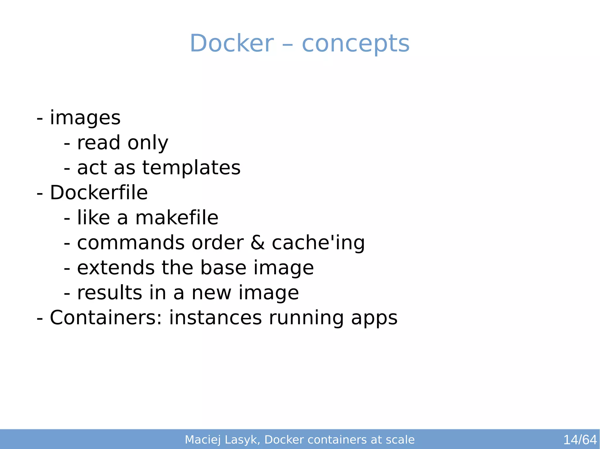 Docker – concepts 
- images 
- read only 
- act as templates 
- Dockerfile 
- like a makefile 
- commands order & cache'ing 
- extends the base image 
- results in a new image 
- Containers: instances running apps 
Maciej Lasyk, Docker containers at scale 14/64 
 