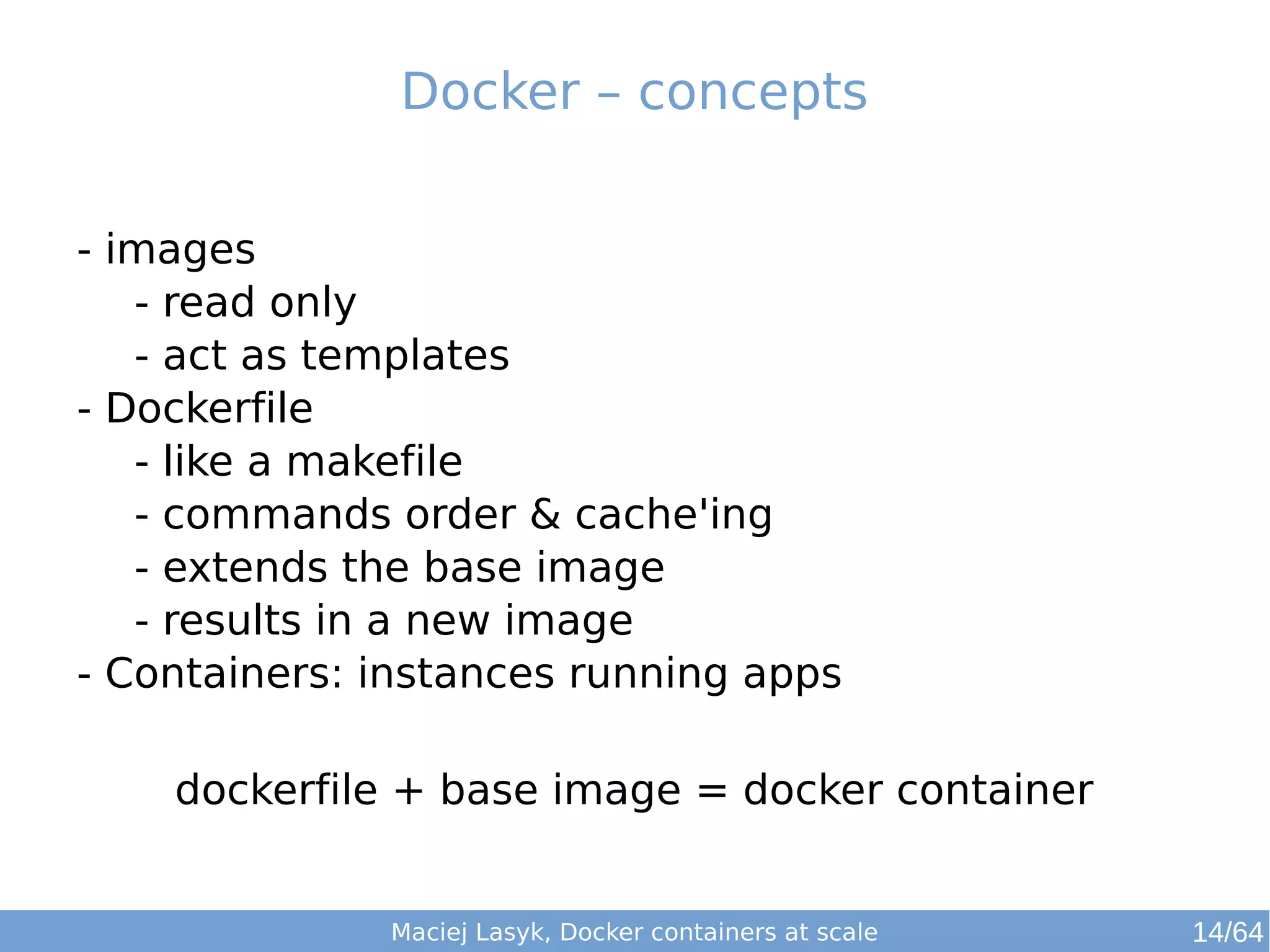 Docker – concepts 
- images 
- read only 
- act as templates 
- Dockerfile 
- like a makefile 
- commands order & cache'ing 
- extends the base image 
- results in a new image 
- Containers: instances running apps 
dockerfile + base image = docker container 
Maciej Lasyk, Docker containers at scale 14/64 
 