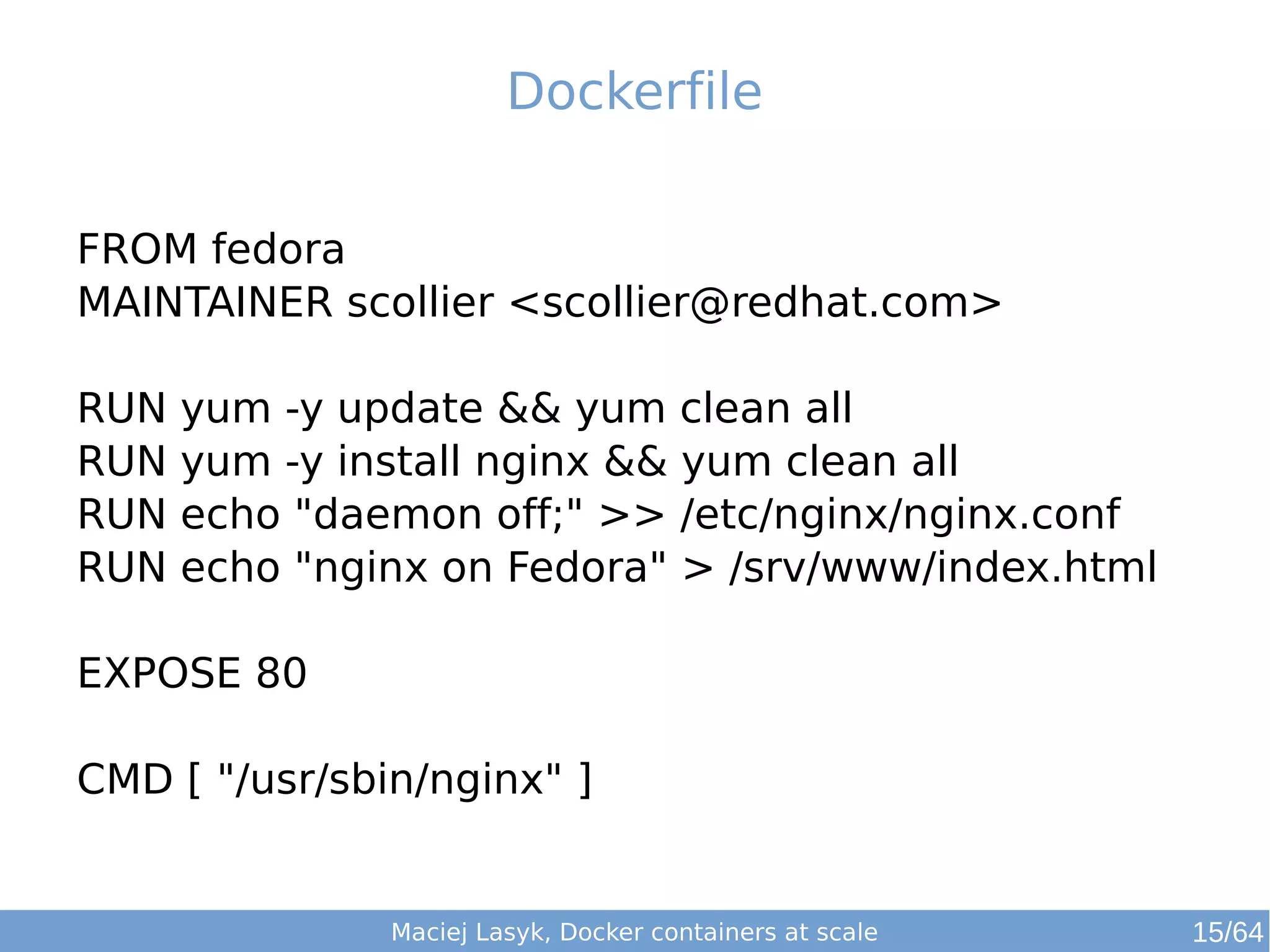 Dockerfile 
FROM fedora 
MAINTAINER scollier <scollier@redhat.com> 
RUN yum -y update && yum clean all 
RUN yum -y install nginx && yum clean all 
RUN echo "daemon off;" >> /etc/nginx/nginx.conf 
RUN echo "nginx on Fedora" > /srv/www/index.html 
EXPOSE 80 
CMD [ "/usr/sbin/nginx" ] 
Maciej Lasyk, Docker containers at scale 15/64 
 