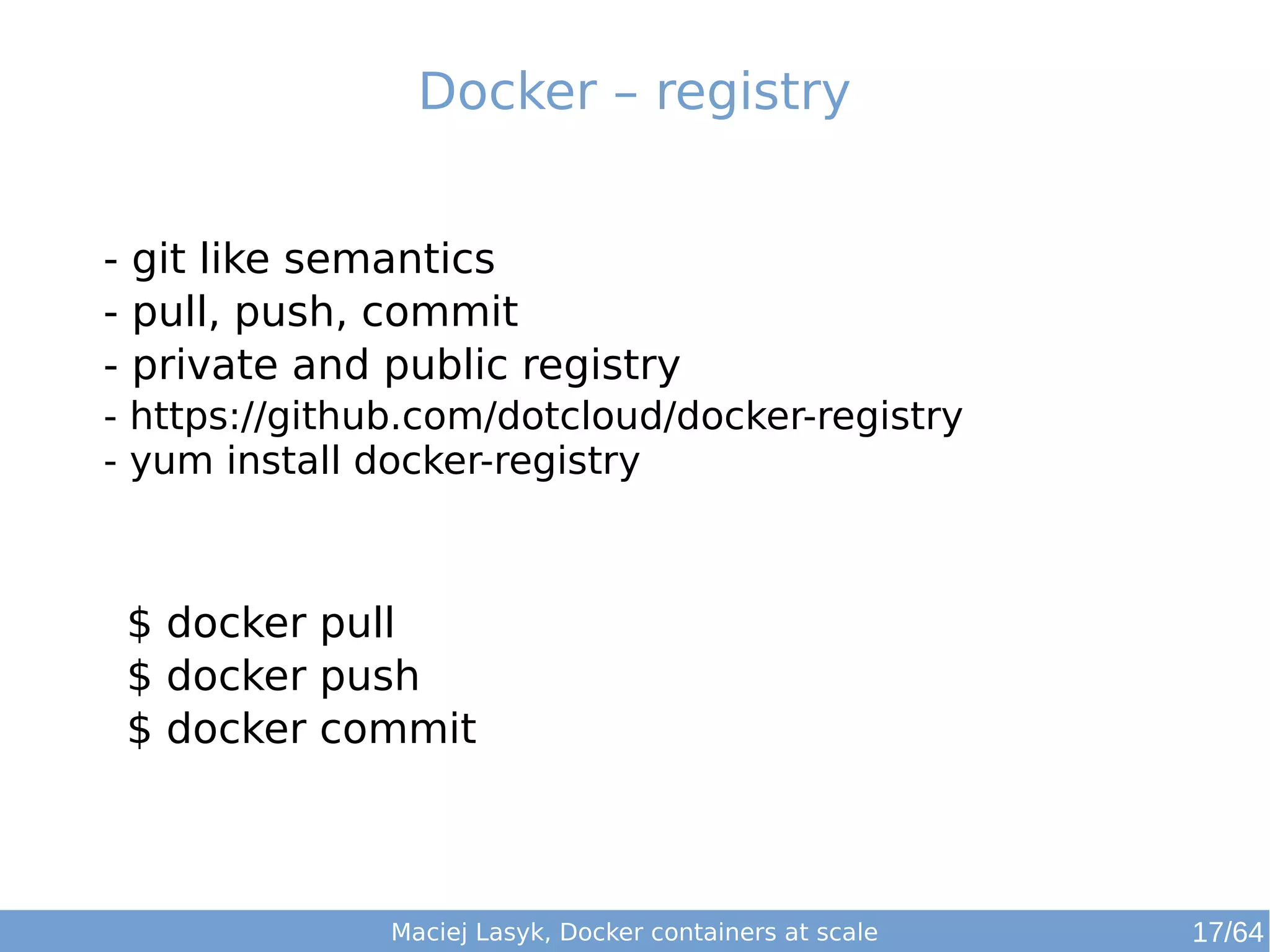 Docker – registry 
- git like semantics 
- pull, push, commit 
- private and public registry 
- https://github.com/dotcloud/docker-registry 
- yum install docker-registry 
$ docker pull 
$ docker push 
$ docker commit 
Maciej Lasyk, Docker containers at scale 17/64 
 