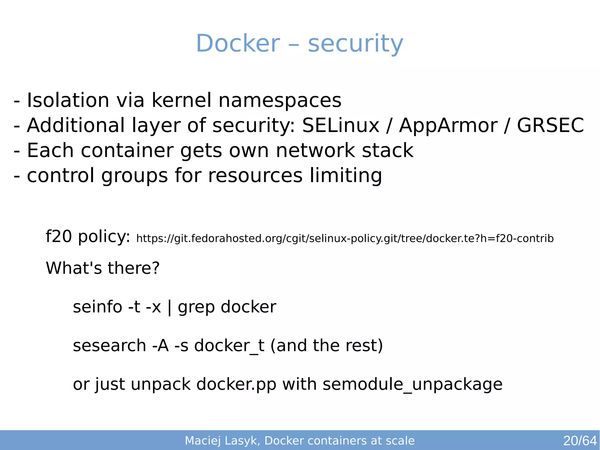 Docker – security 
- Isolation via kernel namespaces 
- Additional layer of security: SELinux / AppArmor / GRSEC 
- Each container gets own network stack 
- control groups for resources limiting 
f20 policy: https://git.fedorahosted.org/cgit/selinux-policy.git/tree/docker.te?h=f20-contrib 
What's there? 
seinfo -t -x | grep docker 
sesearch -A -s docker_t (and the rest) 
or just unpack docker.pp with semodule_unpackage 
Maciej Lasyk, Docker containers at scale 20/64 
 