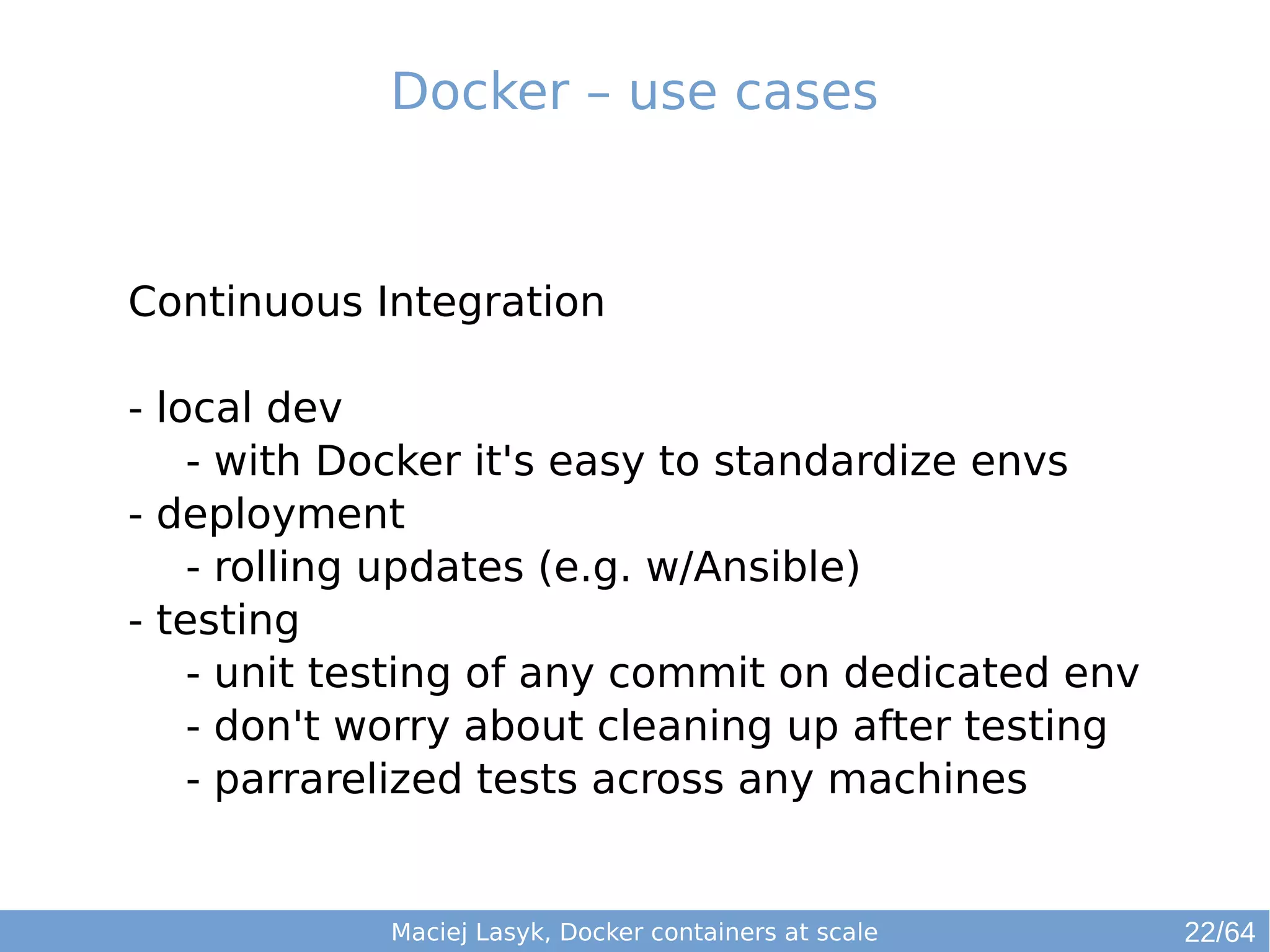 Docker – use cases 
Continuous Integration 
- local dev 
- with Docker it's easy to standardize envs 
- deployment 
- rolling updates (e.g. w/Ansible) 
- testing 
- unit testing of any commit on dedicated env 
- don't worry about cleaning up after testing 
- parrarelized tests across any machines 
Maciej Lasyk, Docker containers at scale 22/64 
 