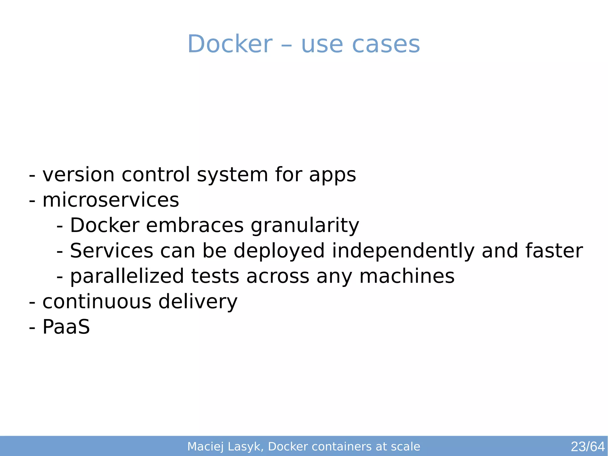Docker – use cases 
- version control system for apps 
- microservices 
- Docker embraces granularity 
- Services can be deployed independently and faster 
- parallelized tests across any machines 
- continuous delivery 
- PaaS 
Maciej Lasyk, Docker containers at scale 23/64 
 