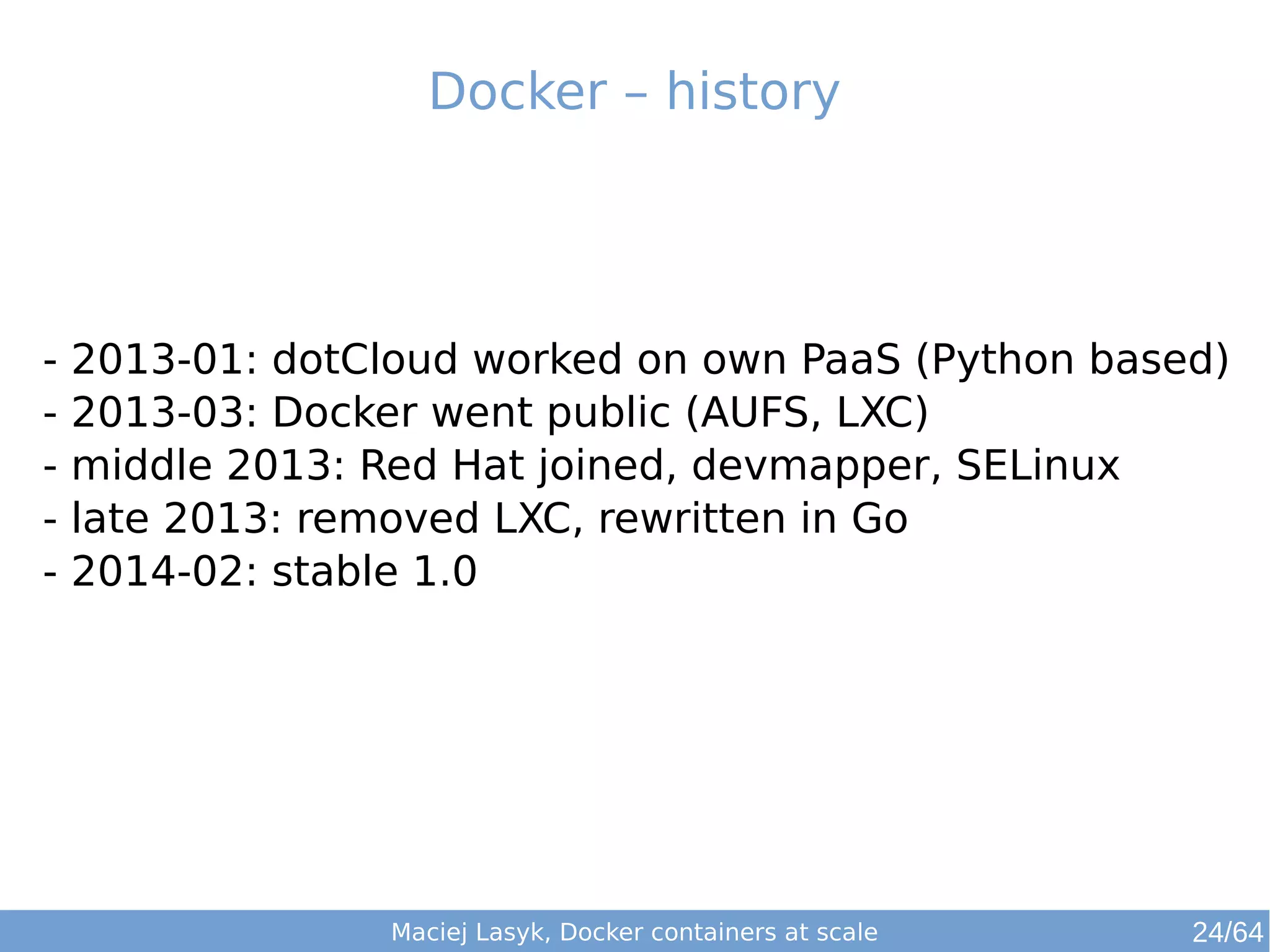 Docker – history 
- 2013-01: dotCloud worked on own PaaS (Python based) 
- 2013-03: Docker went public (AUFS, LXC) 
- middle 2013: Red Hat joined, devmapper, SELinux 
- late 2013: removed LXC, rewritten in Go 
- 2014-02: stable 1.0 
Maciej Lasyk, Docker containers at scale 24/64 
 