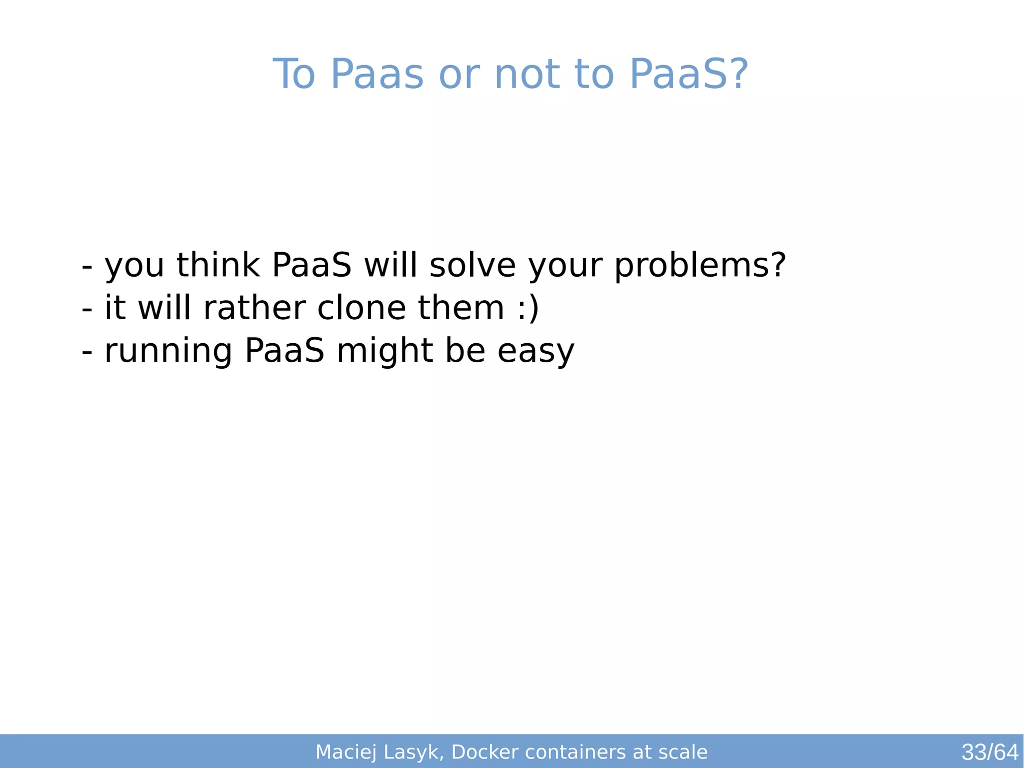 To Paas or not to PaaS? 
- you think PaaS will solve your problems? 
- it will rather clone them :) 
- running PaaS might be easy 
Maciej Lasyk, Docker containers at scale 
33/64 
 