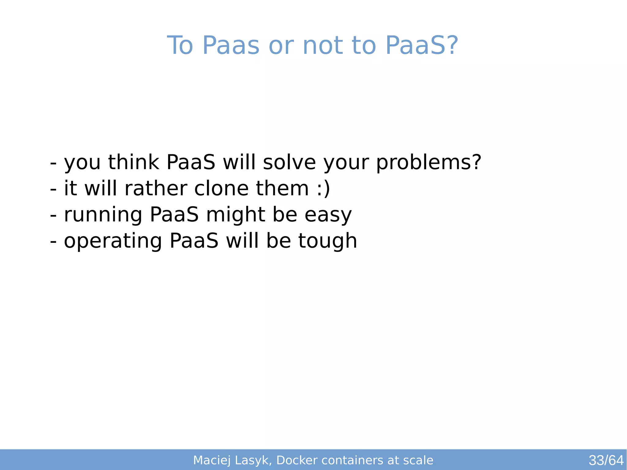To Paas or not to PaaS? 
- you think PaaS will solve your problems? 
- it will rather clone them :) 
- running PaaS might be easy 
- operating PaaS will be tough 
Maciej Lasyk, Docker containers at scale 
33/64 
 