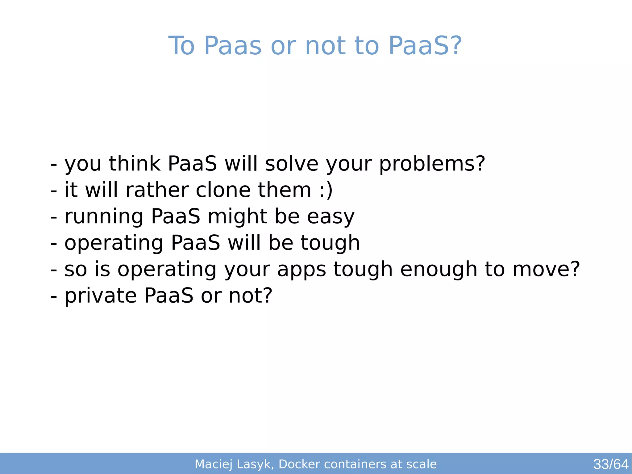 To Paas or not to PaaS? 
- you think PaaS will solve your problems? 
- it will rather clone them :) 
- running PaaS might be easy 
- operating PaaS will be tough 
- so is operating your apps tough enough to move? 
- private PaaS or not? 
Maciej Lasyk, Docker containers at scale 
33/64 
 