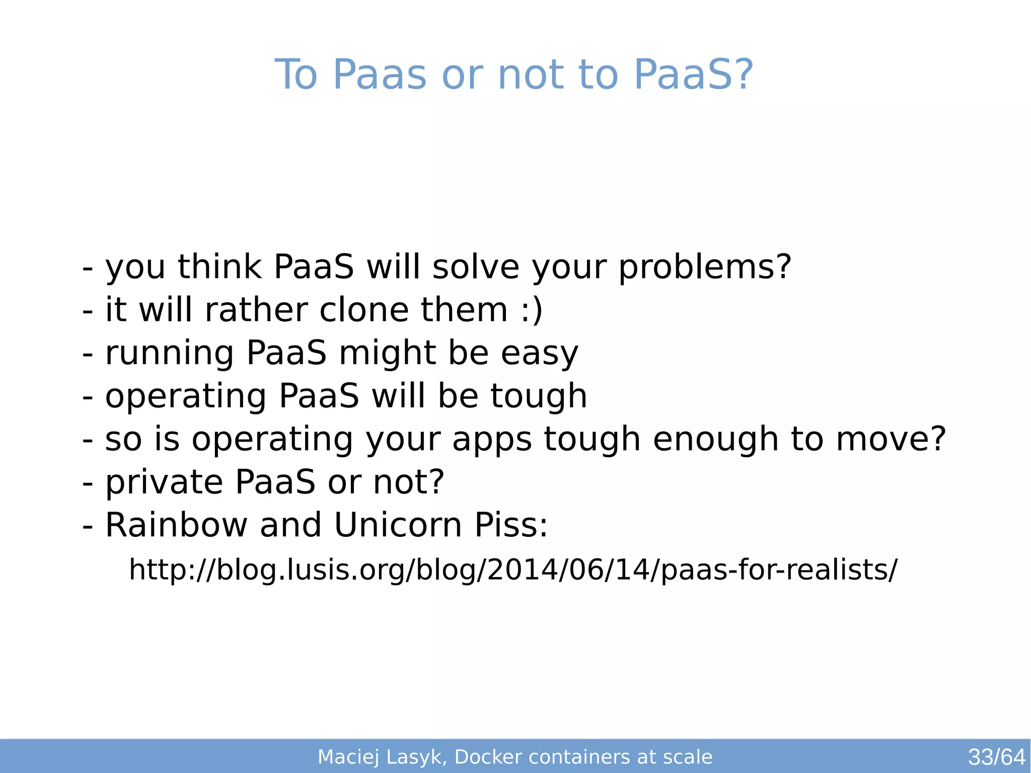 To Paas or not to PaaS? 
- you think PaaS will solve your problems? 
- it will rather clone them :) 
- running PaaS might be easy 
- operating PaaS will be tough 
- so is operating your apps tough enough to move? 
- private PaaS or not? 
- Rainbow and Unicorn Piss: 
http://blog.lusis.org/blog/2014/06/14/paas-for-realists/ 
Maciej Lasyk, Docker containers at scale 
33/64 
 