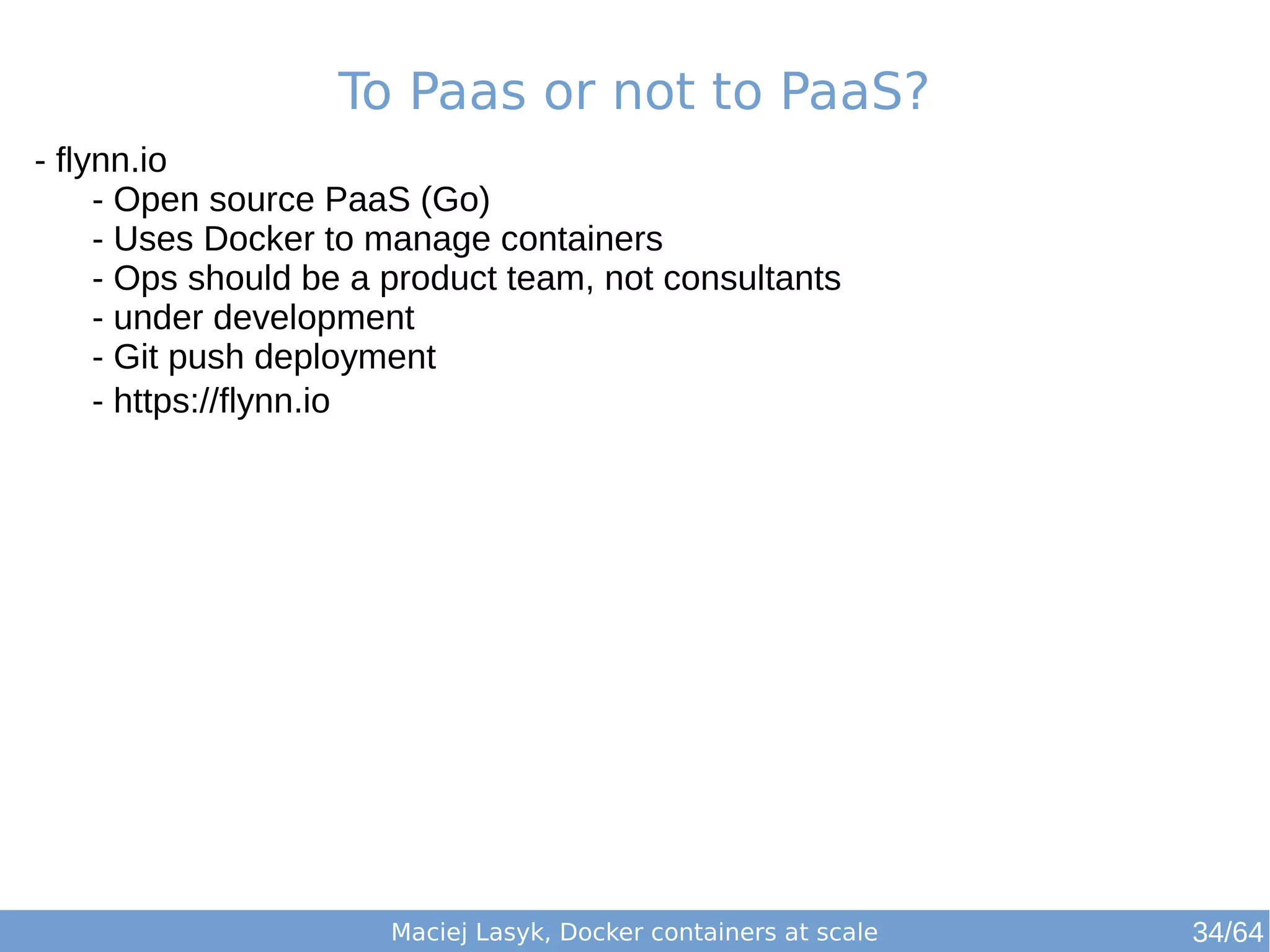 To Paas or not to PaaS? 
Maciej Lasyk, Docker containers at scale 
- flynn.io 
- Open source PaaS (Go) 
- Uses Docker to manage containers 
- Ops should be a product team, not consultants 
- under development 
- Git push deployment 
- https://flynn.io 
34/64 
 