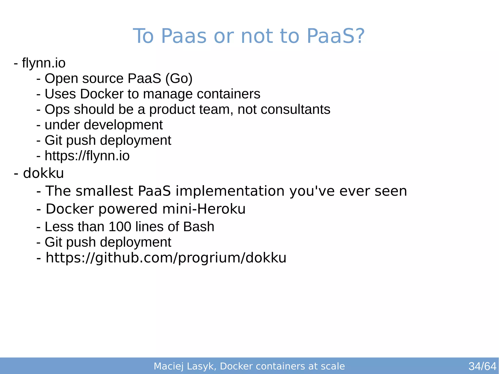To Paas or not to PaaS? 
Maciej Lasyk, Docker containers at scale 
- flynn.io 
- Open source PaaS (Go) 
- Uses Docker to manage containers 
- Ops should be a product team, not consultants 
- under development 
- Git push deployment 
- https://flynn.io 
- dokku 
- The smallest PaaS implementation you've ever seen 
- Docker powered mini-Heroku 
- Less than 100 lines of Bash 
- Git push deployment 
- https://github.com/progrium/dokku 
34/64 
 