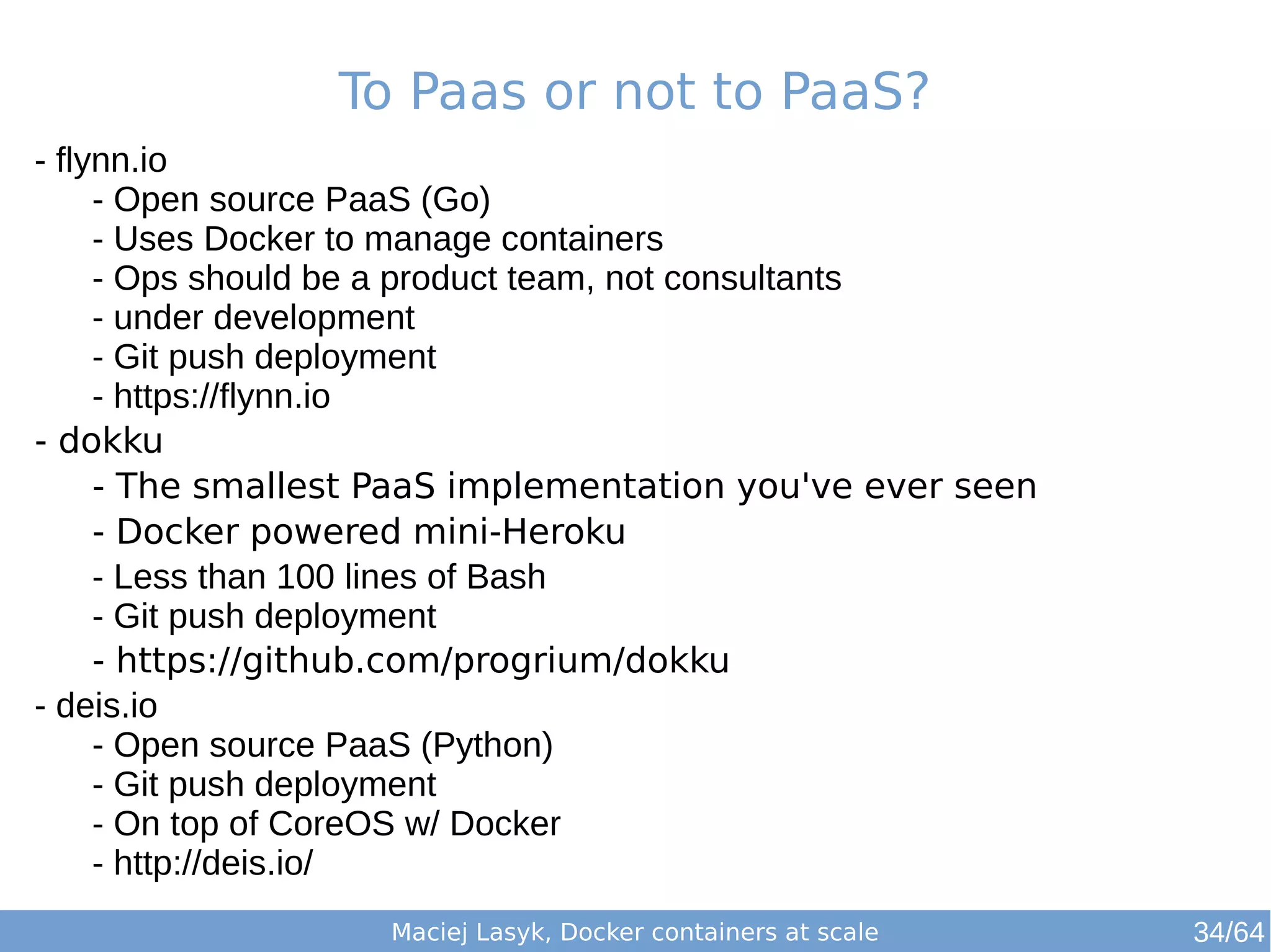 To Paas or not to PaaS? 
Maciej Lasyk, Docker containers at scale 
- flynn.io 
- Open source PaaS (Go) 
- Uses Docker to manage containers 
- Ops should be a product team, not consultants 
- under development 
- Git push deployment 
- https://flynn.io 
- dokku 
- The smallest PaaS implementation you've ever seen 
- Docker powered mini-Heroku 
- Less than 100 lines of Bash 
- Git push deployment 
- https://github.com/progrium/dokku 
- deis.io 
- Open source PaaS (Python) 
- Git push deployment 
- On top of CoreOS w/ Docker 
- http://deis.io/ 
34/64 
 